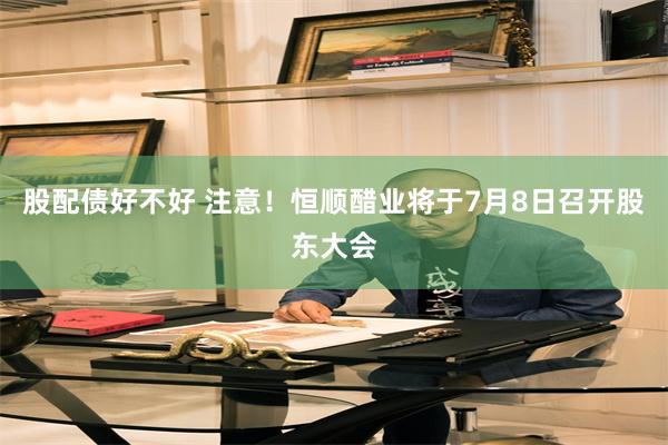 股配债好不好 注意！恒顺醋业将于7月8日召开股东大会
