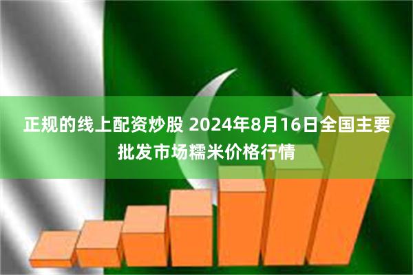 正规的线上配资炒股 2024年8月16日全国主要批发市场糯米价格行情