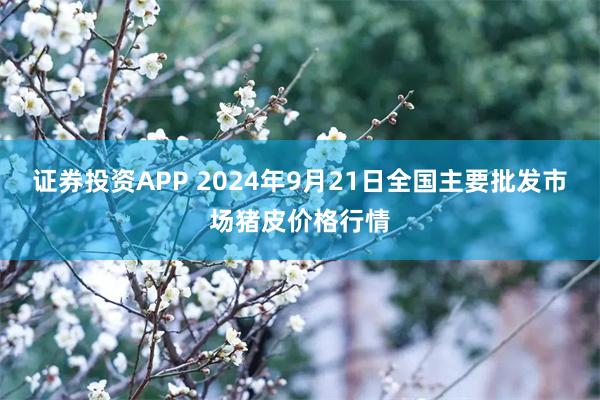 证券投资APP 2024年9月21日全国主要批发市场猪皮价格行情