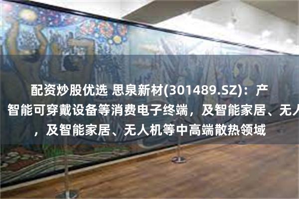 配资炒股优选 思泉新材(301489.SZ)：产品可广泛应用于手机、智能可穿戴设备等消费电子终端，及智能家居、无人机等中高端散热领域