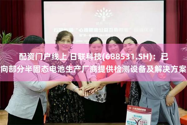 配资门户线上 日联科技(688531.SH)：已向部分半固态电池生产厂商提供检测设备及解决方案