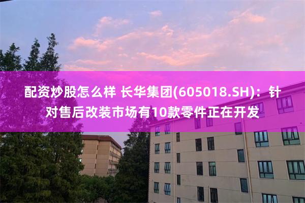 配资炒股怎么样 长华集团(605018.SH)：针对售后改装市场有10款零件正在开发