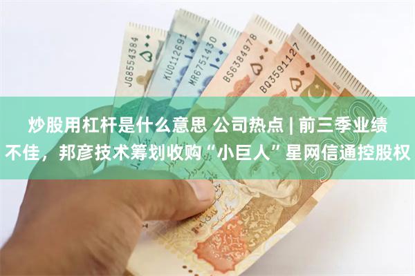 炒股用杠杆是什么意思 公司热点 | 前三季业绩不佳，邦彦技术筹划收购“小巨人”星网信通控股权