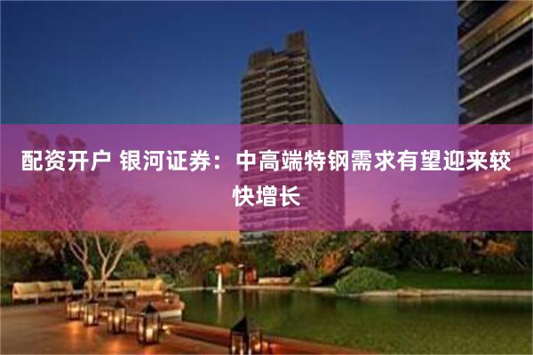 配资开户 银河证券：中高端特钢需求有望迎来较快增长