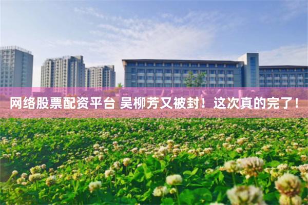 网络股票配资平台 吴柳芳又被封！这次真的完了！