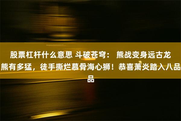股票杠杆什么意思 斗破苍穹： 熊战变身远古龙熊有多猛，徒手撕烂慕骨海心狮！恭喜萧炎踏入八品