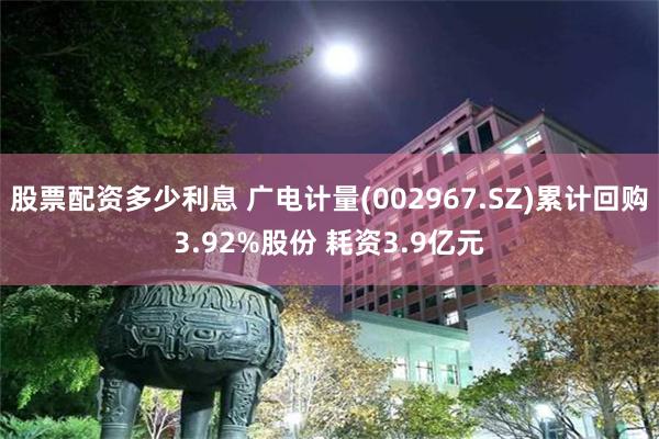 股票配资多少利息 广电计量(002967.SZ)累计回购3.92%股份 耗资3.9亿元