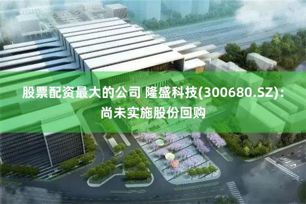股票配资最大的公司 隆盛科技(300680.SZ)：尚未实施股份回购