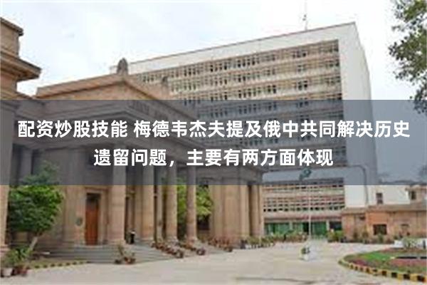 配资炒股技能 梅德韦杰夫提及俄中共同解决历史遗留问题，主要有两方面体现