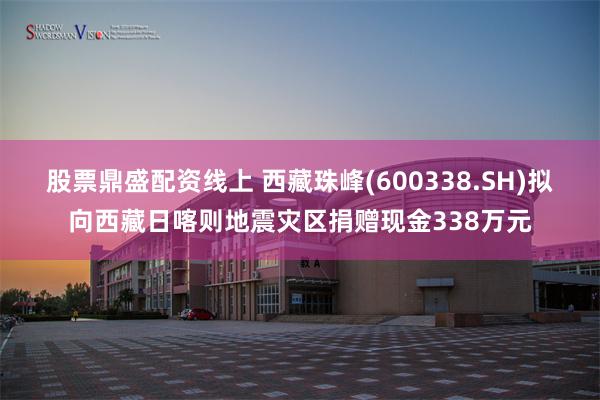 股票鼎盛配资线上 西藏珠峰(600338.SH)拟向西藏日喀则地震灾区捐赠现金338万元
