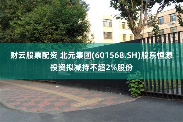 财云股票配资 北元集团(601568.SH)股东恒源投资拟减持不超2%股份