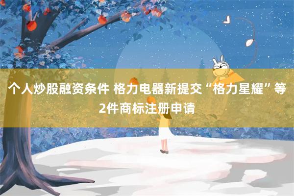 个人炒股融资条件 格力电器新提交“格力星耀”等2件商标注册申请