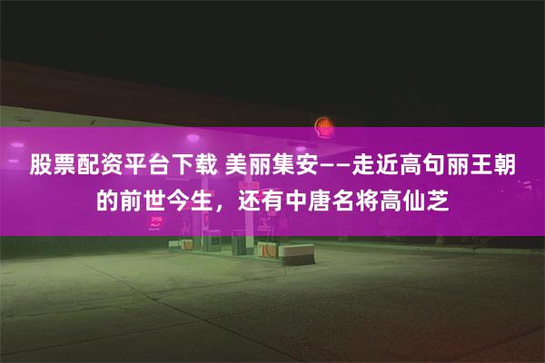 股票配资平台下载 美丽集安——走近高句丽王朝的前世今生，还有中唐名将高仙芝