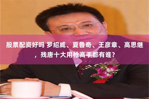 股票配资好吗 罗绍威、夏鲁奇、王彦章、高思继，残唐十大用枪高手都有谁？