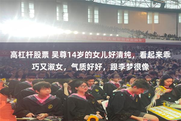 高杠杆股票 吴尊14岁的女儿好清纯，看起来乖巧又淑女，气质好好，跟李梦很像