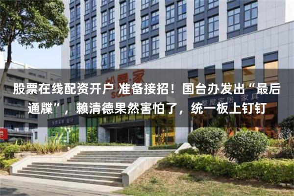 股票在线配资开户 准备接招！国台办发出“最后通牒”，赖清德果然害怕了，统一板上钉钉