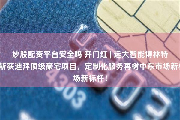 炒股配资平台安全吗 开门红 | 远大智能博林特电梯斩获迪拜顶级豪宅项目，定制化服务再树中东市场新标杆！