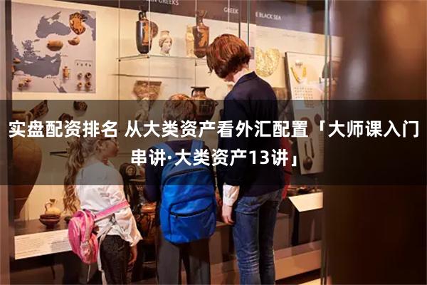 实盘配资排名 从大类资产看外汇配置「大师课入门串讲·大类资产13讲」