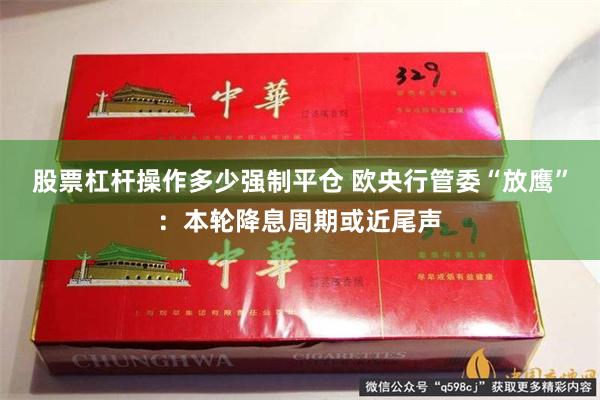 股票杠杆操作多少强制平仓 欧央行管委“放鹰”：本轮降息周期或近尾声
