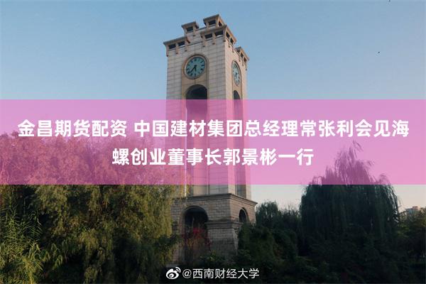 金昌期货配资 中国建材集团总经理常张利会见海螺创业董事长郭景彬一行