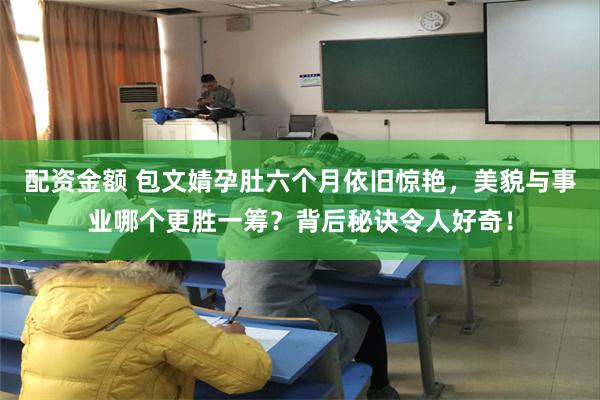 配资金额 包文婧孕肚六个月依旧惊艳，美貌与事业哪个更胜一筹？背后秘诀令人好奇！