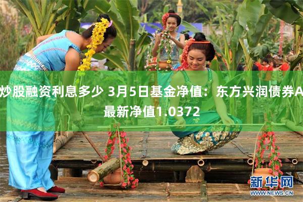 炒股融资利息多少 3月5日基金净值：东方兴润债券A最新净值1.0372