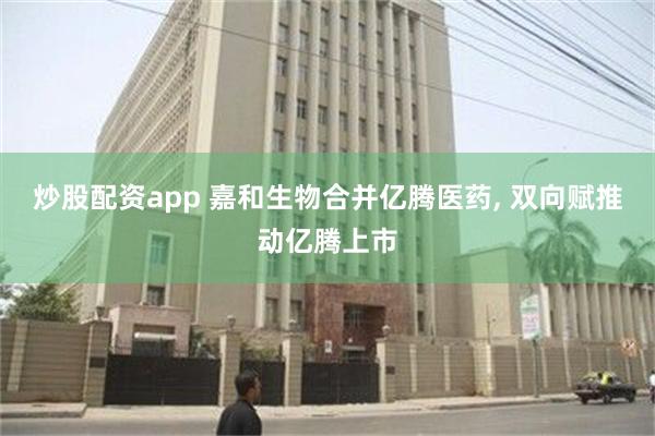 炒股配资app 嘉和生物合并亿腾医药, 双向赋推动亿腾上市