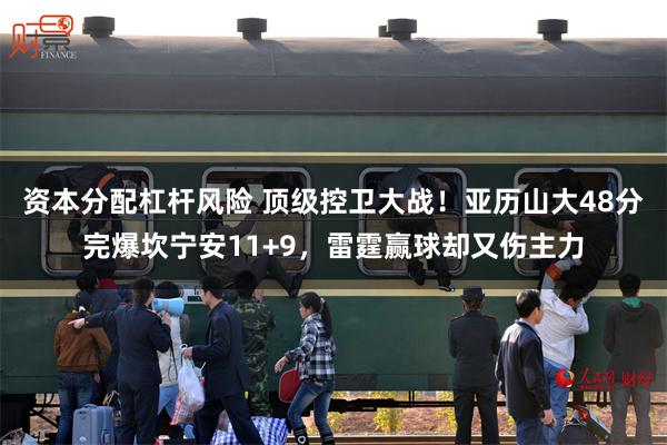资本分配杠杆风险 顶级控卫大战！亚历山大48分完爆坎宁安11+9，雷霆赢球却又伤主力