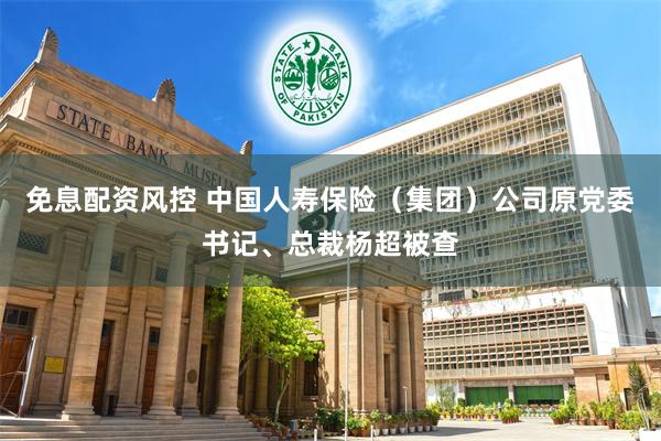 免息配资风控 中国人寿保险（集团）公司原党委书记、总裁杨超被查