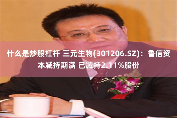什么是炒股杠杆 三元生物(301206.SZ)：鲁信资本减持期满 已减持2.11%股份