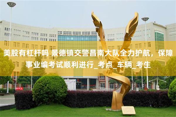 美股有杠杆吗 景德镇交警昌南大队全力护航，保障事业编考试顺利进行_考点_车辆_考生