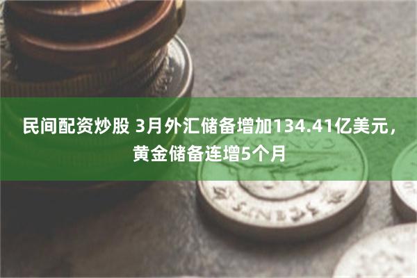 民间配资炒股 3月外汇储备增加134.41亿美元，黄金储备连增5个月