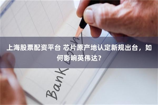 上海股票配资平台 芯片原产地认定新规出台，如何影响英伟达？