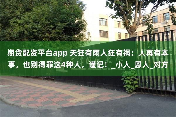 期货配资平台app 天狂有雨人狂有祸：人再有本事，也别得罪这4种人，谨记！_小人_恩人_对方