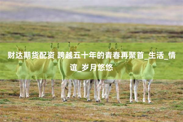 财达期货配资 跨越五十年的青春再聚首_生活_情谊_岁月悠悠
