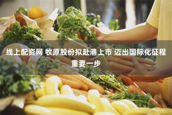 线上配资网 牧原股份拟赴港上市 迈出国际化征程重要一步
