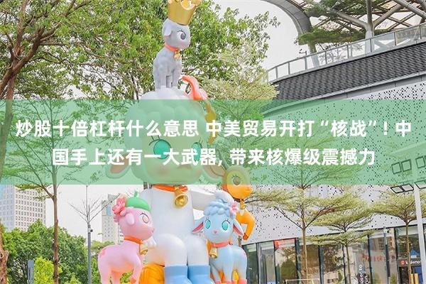 炒股十倍杠杆什么意思 中美贸易开打“核战”! 中国手上还有一大武器, 带来核爆级震撼力