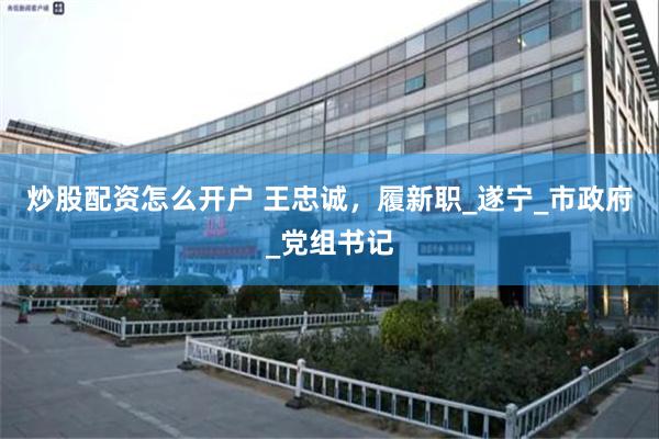 炒股配资怎么开户 王忠诚，履新职_遂宁_市政府_党组书记