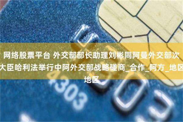 网络股票平台 外交部部长助理刘彬同阿曼外交部次大臣哈利法举行中阿外交部战略磋商_合作_阿方_地区