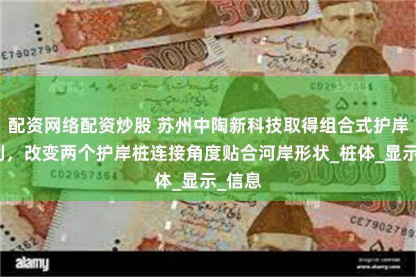 配资网络配资炒股 苏州中陶新科技取得组合式护岸桩专利，改变两个护岸桩连接角度贴合河岸形状_桩体_显示_信息