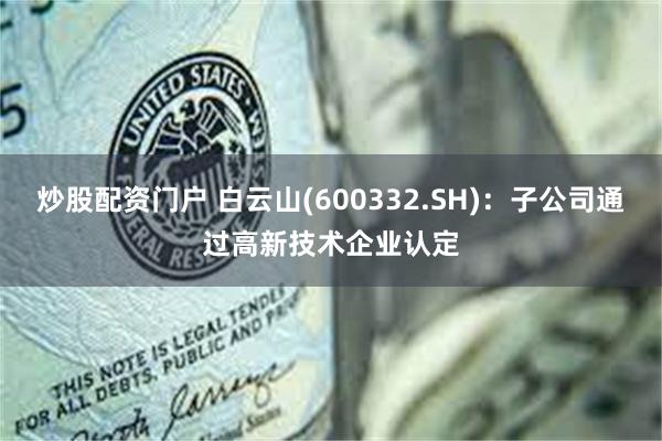 炒股配资门户 白云山(600332.SH)：子公司通过高新技术企业认定