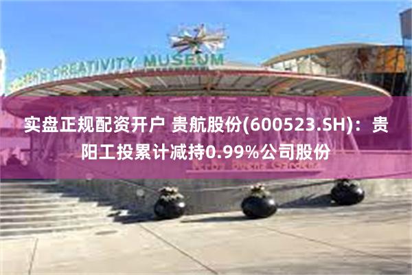 实盘正规配资开户 贵航股份(600523.SH)：贵阳工投累计减持0.99%公司股份