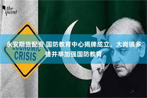 永安期货配资 国防教育中心揭牌成立，大岗镇多措并举加强国防教育