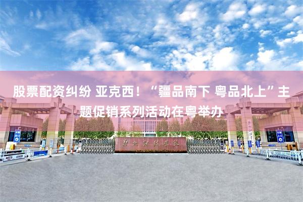 股票配资纠纷 亚克西！“疆品南下 粤品北上”主题促销系列活动在粤举办