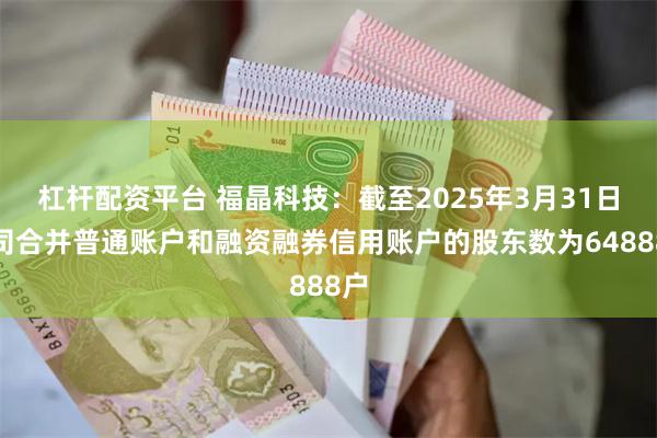 杠杆配资平台 福晶科技：截至2025年3月31日公司合并普通账户和融资融券信用账户的股东数为64888户