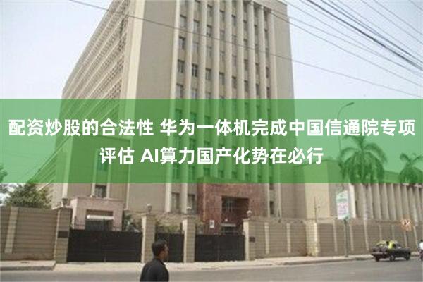 配资炒股的合法性 华为一体机完成中国信通院专项评估 AI算力国产化势在必行
