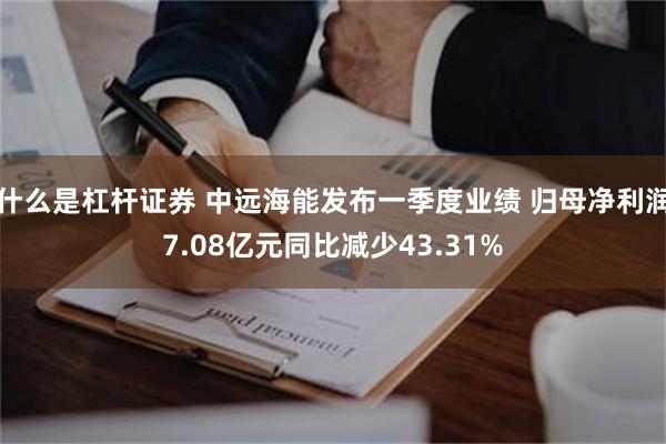 什么是杠杆证券 中远海能发布一季度业绩 归母净利润7.08亿元同比减少43.31%