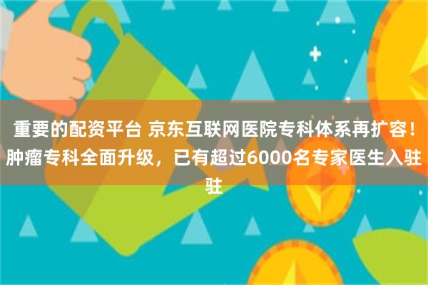 重要的配资平台 京东互联网医院专科体系再扩容！肿瘤专科全面升级，已有超过6000名专家医生入驻