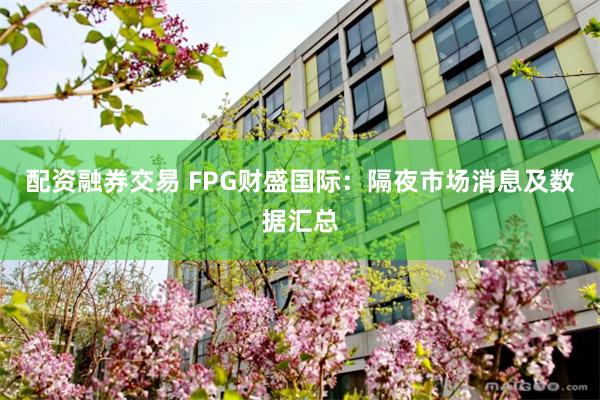 配资融券交易 FPG财盛国际：隔夜市场消息及数据汇总