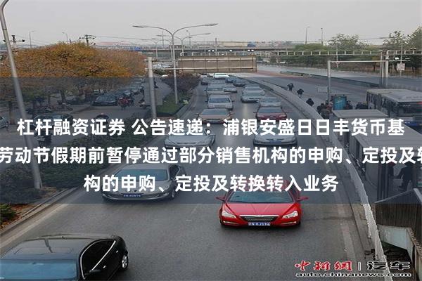 杠杆融资证券 公告速递：浦银安盛日日丰货币基金于2025年劳动节假期前暂停通过部分销售机构的申购、定投及转换转入业务